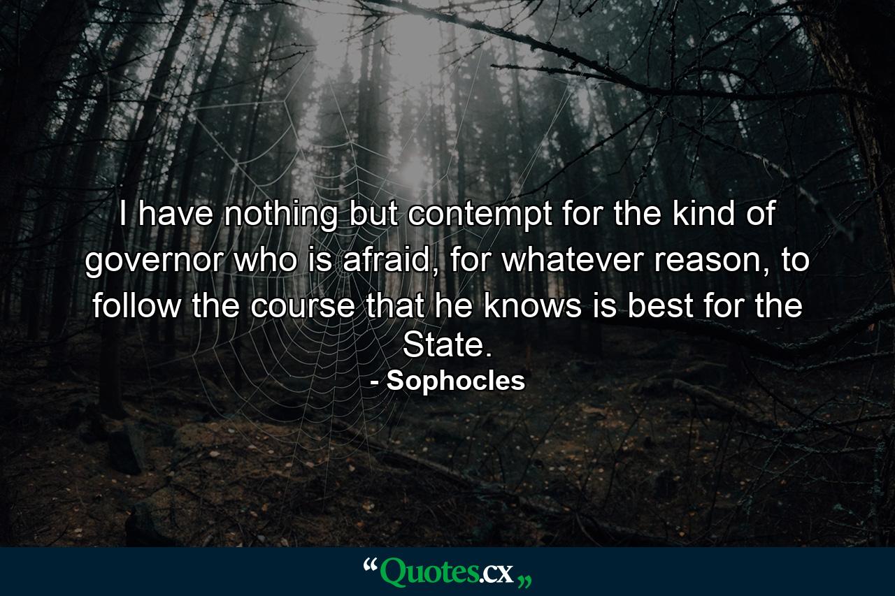 I have nothing but contempt for the kind of governor who is afraid, for whatever reason, to follow the course that he knows is best for the State. - Quote by Sophocles