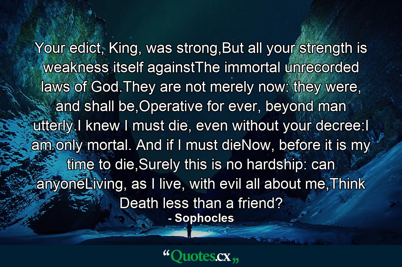 Your edict, King, was strong,But all your strength is weakness itself againstThe immortal unrecorded laws of God.They are not merely now: they were, and shall be,Operative for ever, beyond man utterly.I knew I must die, even without your decree:I am only mortal. And if I must dieNow, before it is my time to die,Surely this is no hardship: can anyoneLiving, as I live, with evil all about me,Think Death less than a friend? - Quote by Sophocles