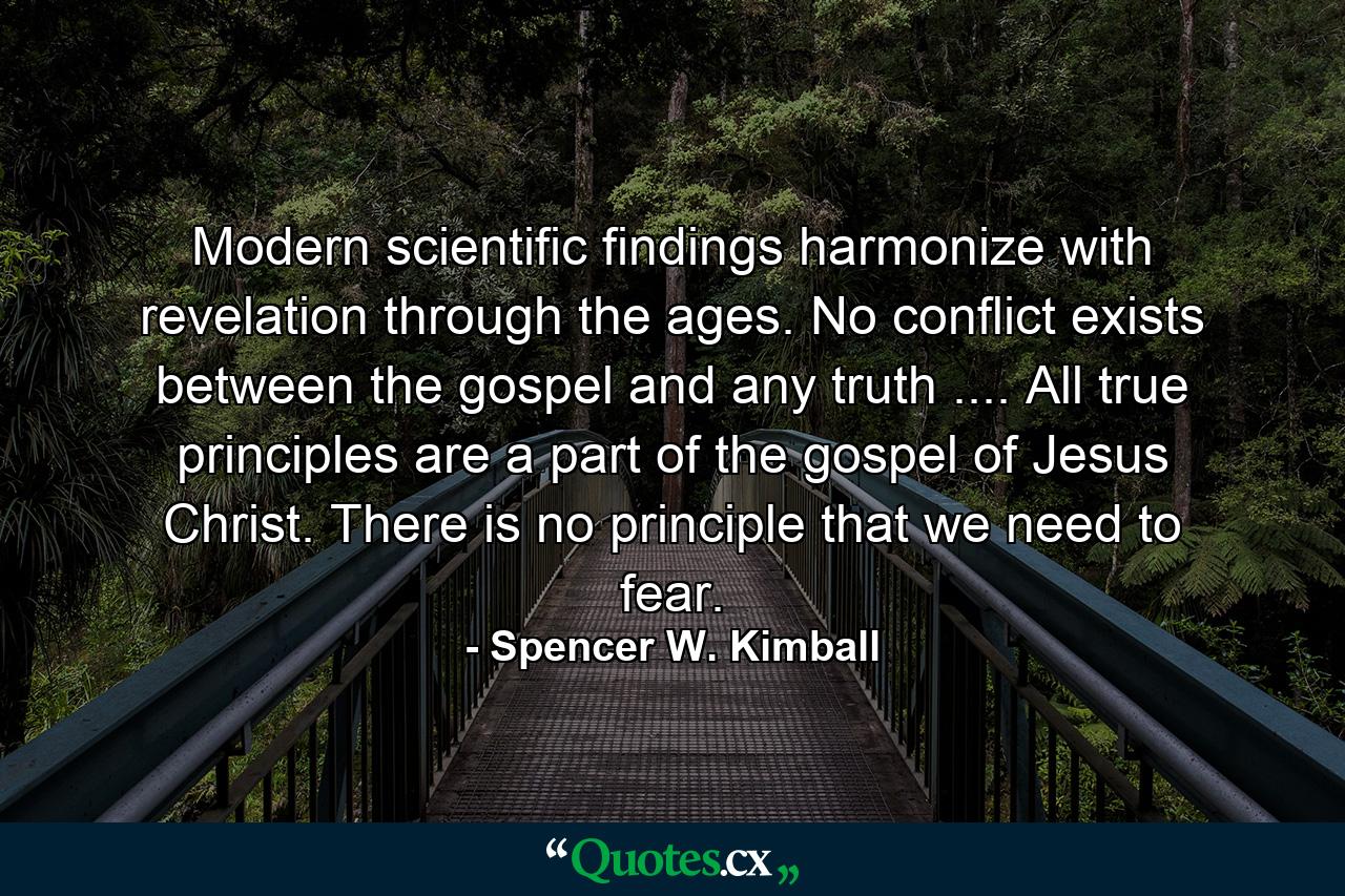 Modern scientific findings harmonize with revelation through the ages. No conflict exists between the gospel and any truth .... All true principles are a part of the gospel of Jesus Christ. There is no principle that we need to fear. - Quote by Spencer W. Kimball