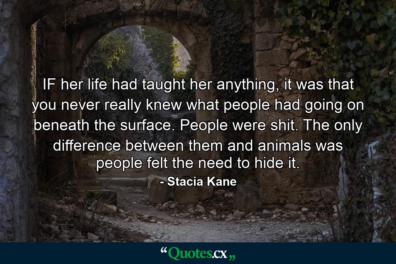 IF her life had taught her anything, it was that you never really knew what people had going on beneath the surface. People were shit. The only difference between them and animals was people felt the need to hide it. - Quote by Stacia Kane