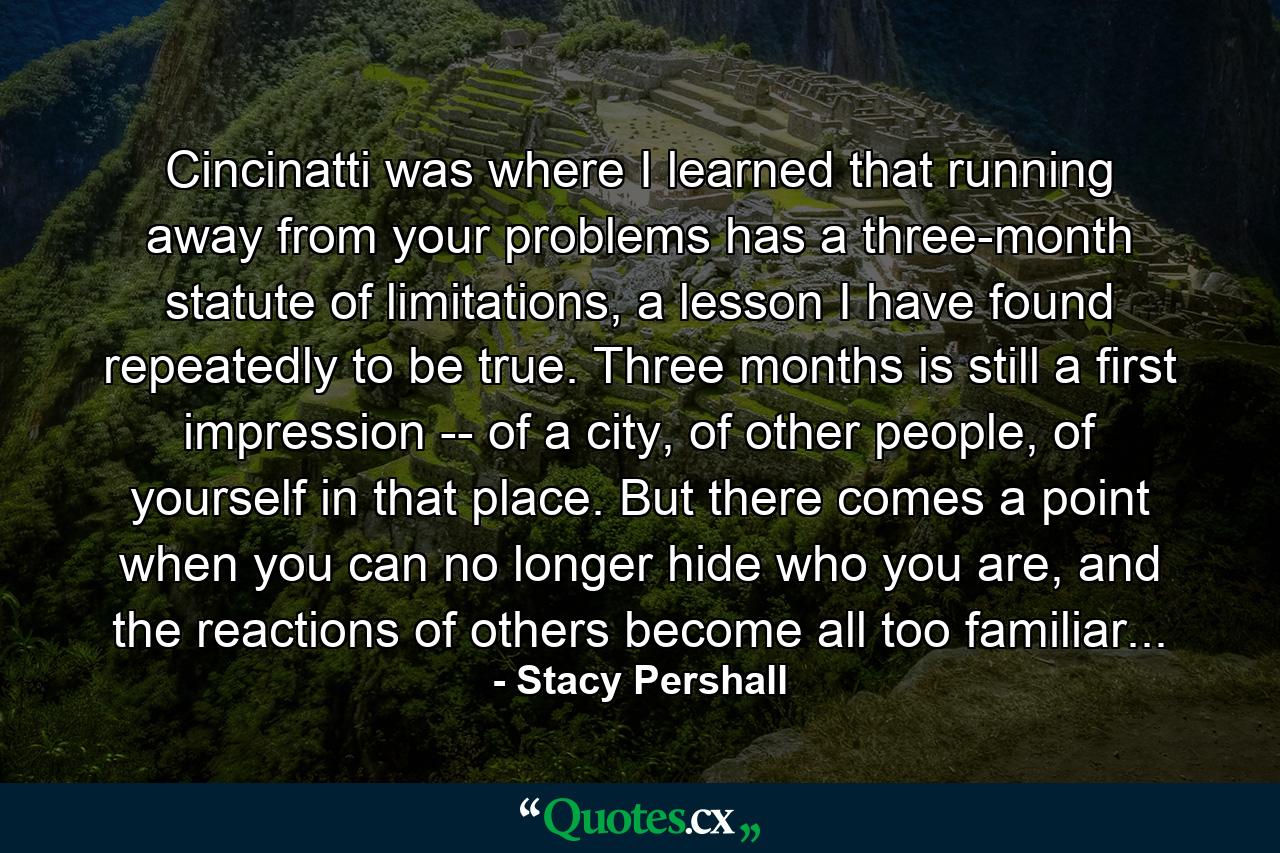 Cincinatti was where I learned that running away from your problems has a three-month statute of limitations, a lesson I have found repeatedly to be true. Three months is still a first impression -- of a city, of other people, of yourself in that place. But there comes a point when you can no longer hide who you are, and the reactions of others become all too familiar... - Quote by Stacy Pershall