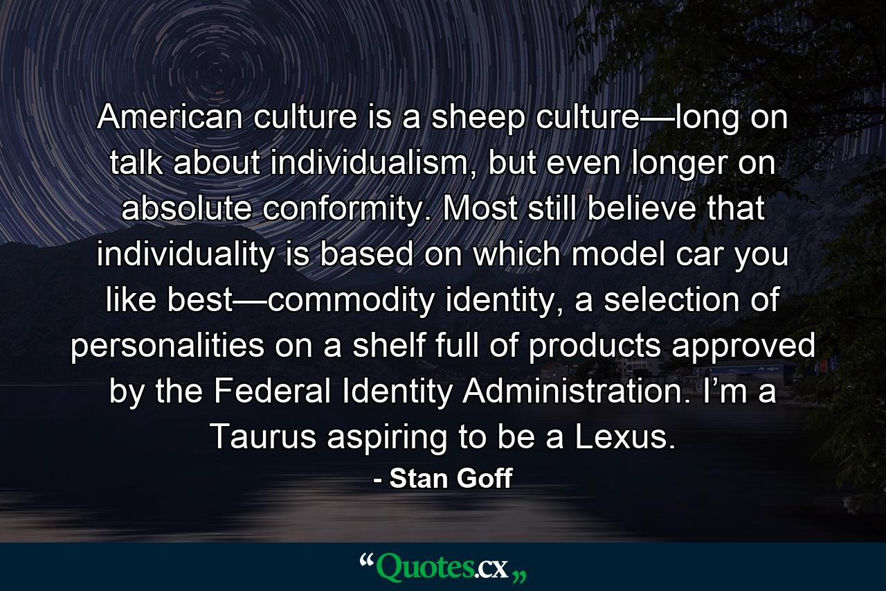 American culture is a sheep culture—long on talk about individualism, but even longer on absolute conformity. Most still believe that individuality is based on which model car you like best—commodity identity, a selection of personalities on a shelf full of products approved by the Federal Identity Administration. I’m a Taurus aspiring to be a Lexus. - Quote by Stan Goff