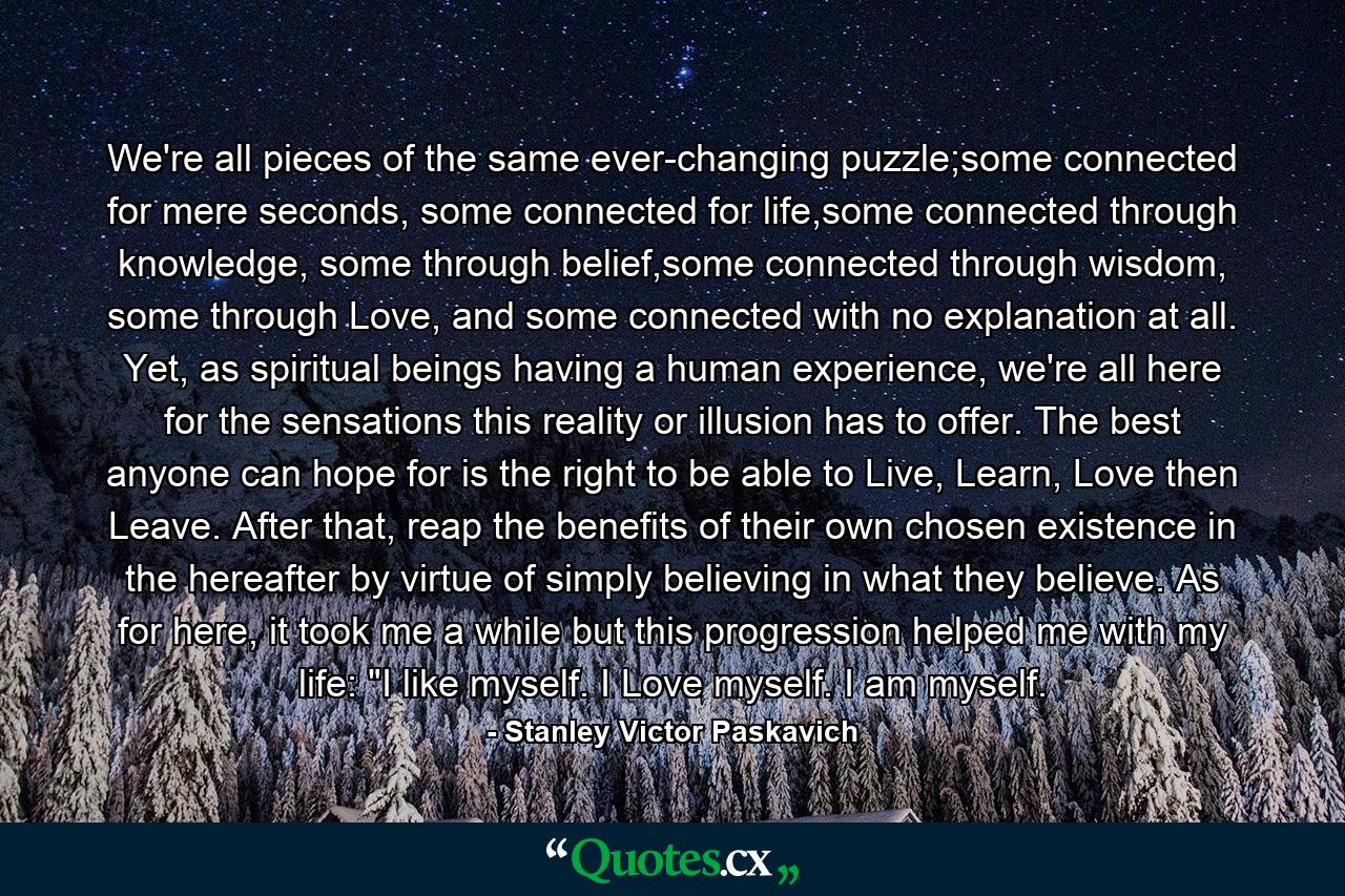 We're all pieces of the same ever-changing puzzle;some connected for mere seconds, some connected for life,some connected through knowledge, some through belief,some connected through wisdom, some through Love, and some connected with no explanation at all. Yet, as spiritual beings having a human experience, we're all here for the sensations this reality or illusion has to offer. The best anyone can hope for is the right to be able to Live, Learn, Love then Leave. After that, reap the benefits of their own chosen existence in the hereafter by virtue of simply believing in what they believe. As for here, it took me a while but this progression helped me with my life: 