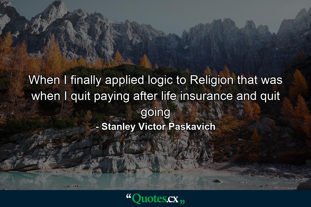 When I finally applied logic to Religion that was when I quit paying after life insurance and quit going - Quote by Stanley Victor Paskavich