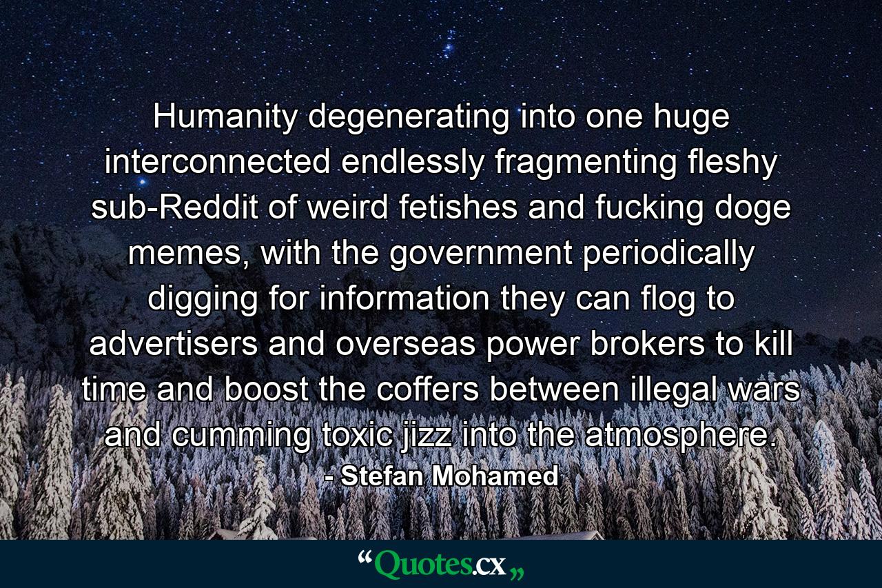 Humanity degenerating into one huge interconnected endlessly fragmenting fleshy sub-Reddit of weird fetishes and fucking doge memes, with the government periodically digging for information they can flog to advertisers and overseas power brokers to kill time and boost the coffers between illegal wars and cumming toxic jizz into the atmosphere. - Quote by Stefan Mohamed