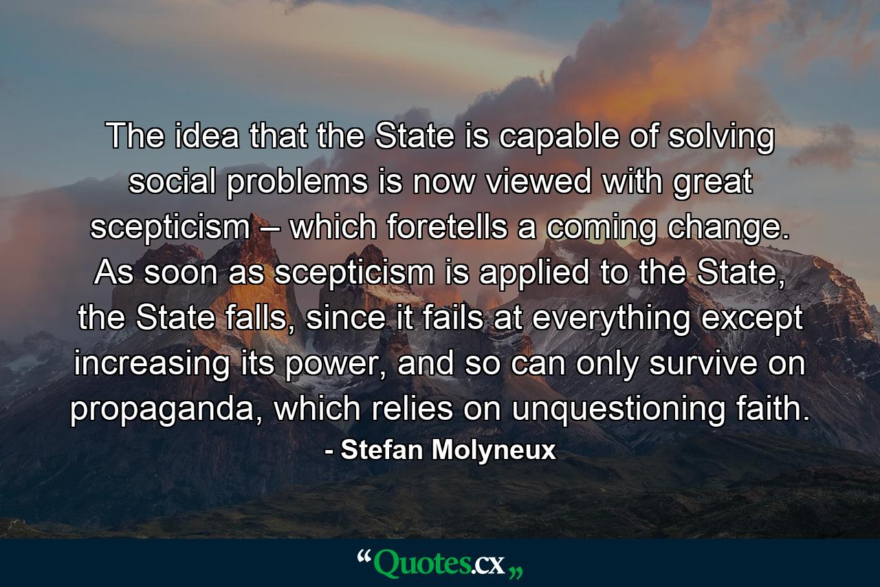 The idea that the State is capable of solving social problems is now viewed with great scepticism – which foretells a coming change. As soon as scepticism is applied to the State, the State falls, since it fails at everything except increasing its power, and so can only survive on propaganda, which relies on unquestioning faith. - Quote by Stefan Molyneux