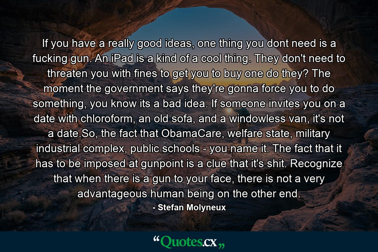 If you have a really good ideas, one thing you dont need is a fucking gun. An iPad is a kind of a cool thing. They don't need to threaten you with fines to get you to buy one do they? The moment the government says they're gonna force you to do something, you know its a bad idea. If someone invites you on a date with chloroform, an old sofa, and a windowless van, it's not a date.So, the fact that ObamaCare, welfare state, military industrial complex, public schools - you name it. The fact that it has to be imposed at gunpoint is a clue that it's shit. Recognize that when there is a gun to your face, there is not a very advantageous human being on the other end. - Quote by Stefan Molyneux