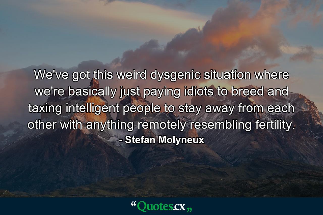 We've got this weird dysgenic situation where we're basically just paying idiots to breed and taxing intelligent people to stay away from each other with anything remotely resembling fertility. - Quote by Stefan Molyneux