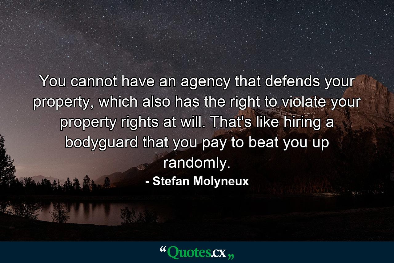 You cannot have an agency that defends your property, which also has the right to violate your property rights at will. That's like hiring a bodyguard that you pay to beat you up randomly. - Quote by Stefan Molyneux