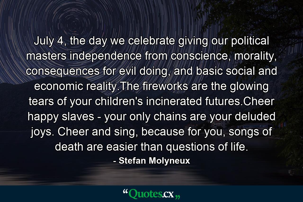 July 4, the day we celebrate giving our political masters independence from conscience, morality, consequences for evil doing, and basic social and economic reality.The fireworks are the glowing tears of your children's incinerated futures.Cheer happy slaves - your only chains are your deluded joys. Cheer and sing, because for you, songs of death are easier than questions of life. - Quote by Stefan Molyneux