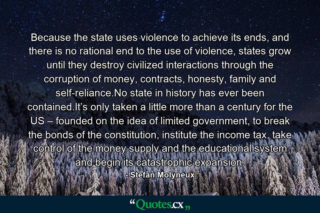 Because the state uses violence to achieve its ends, and there is no rational end to the use of violence, states grow until they destroy civilized interactions through the corruption of money, contracts, honesty, family and self-reliance.No state in history has ever been contained.It’s only taken a little more than a century for the US – founded on the idea of limited government, to break the bonds of the constitution, institute the income tax, take control of the money supply and the educational system and begin its catastrophic expansion. - Quote by Stefan Molyneux