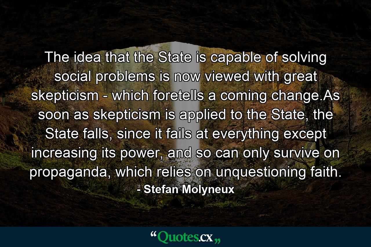 The idea that the State is capable of solving social problems is now viewed with great skepticism - which foretells a coming change.As soon as skepticism is applied to the State, the State falls, since it fails at everything except increasing its power, and so can only survive on propaganda, which relies on unquestioning faith. - Quote by Stefan Molyneux