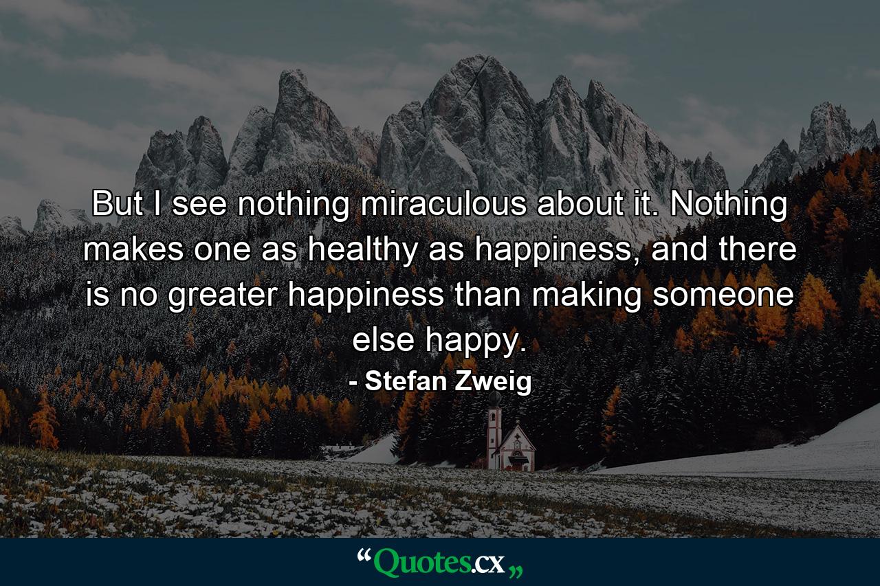 But I see nothing miraculous about it. Nothing makes one as healthy as happiness, and there is no greater happiness than making someone else happy. - Quote by Stefan Zweig