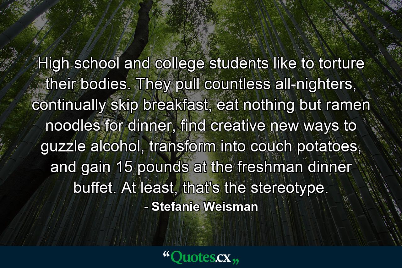 High school and college students like to torture their bodies. They pull countless all-nighters, continually skip breakfast, eat nothing but ramen noodles for dinner, find creative new ways to guzzle alcohol, transform into couch potatoes, and gain 15 pounds at the freshman dinner buffet. At least, that's the stereotype. - Quote by Stefanie Weisman