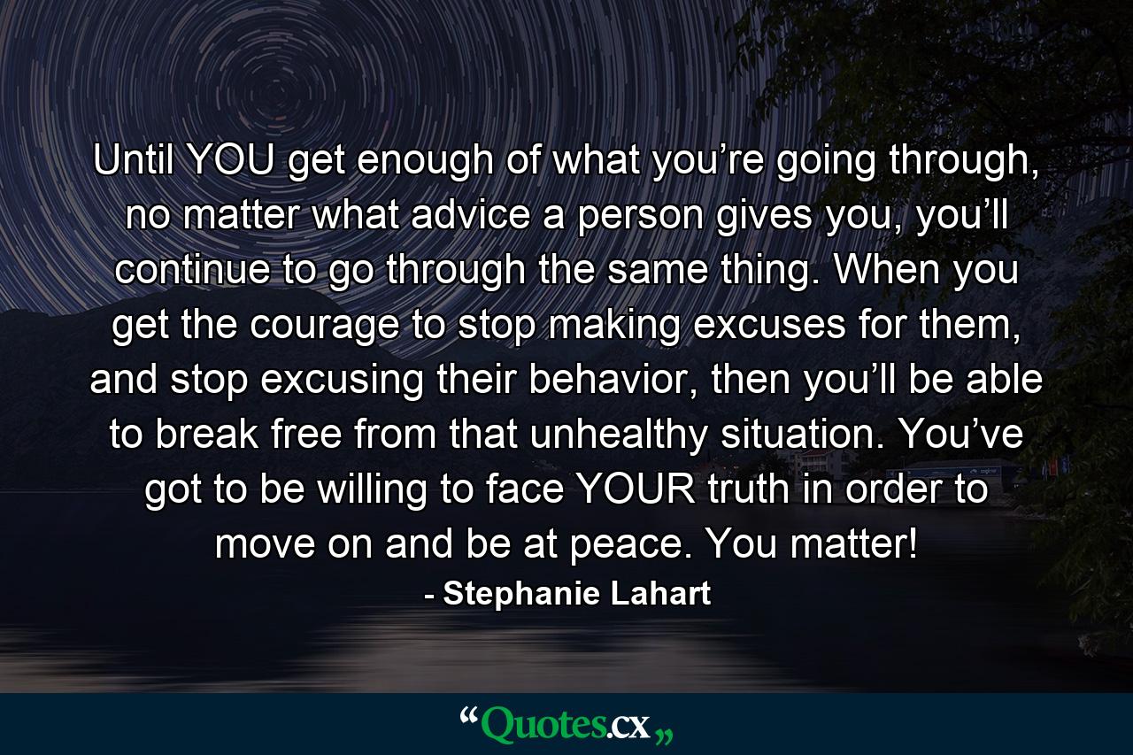 Until YOU get enough of what you’re going through, no matter what advice a person gives you, you’ll continue to go through the same thing. When you get the courage to stop making excuses for them, and stop excusing their behavior, then you’ll be able to break free from that unhealthy situation. You’ve got to be willing to face YOUR truth in order to move on and be at peace. You matter! - Quote by Stephanie Lahart