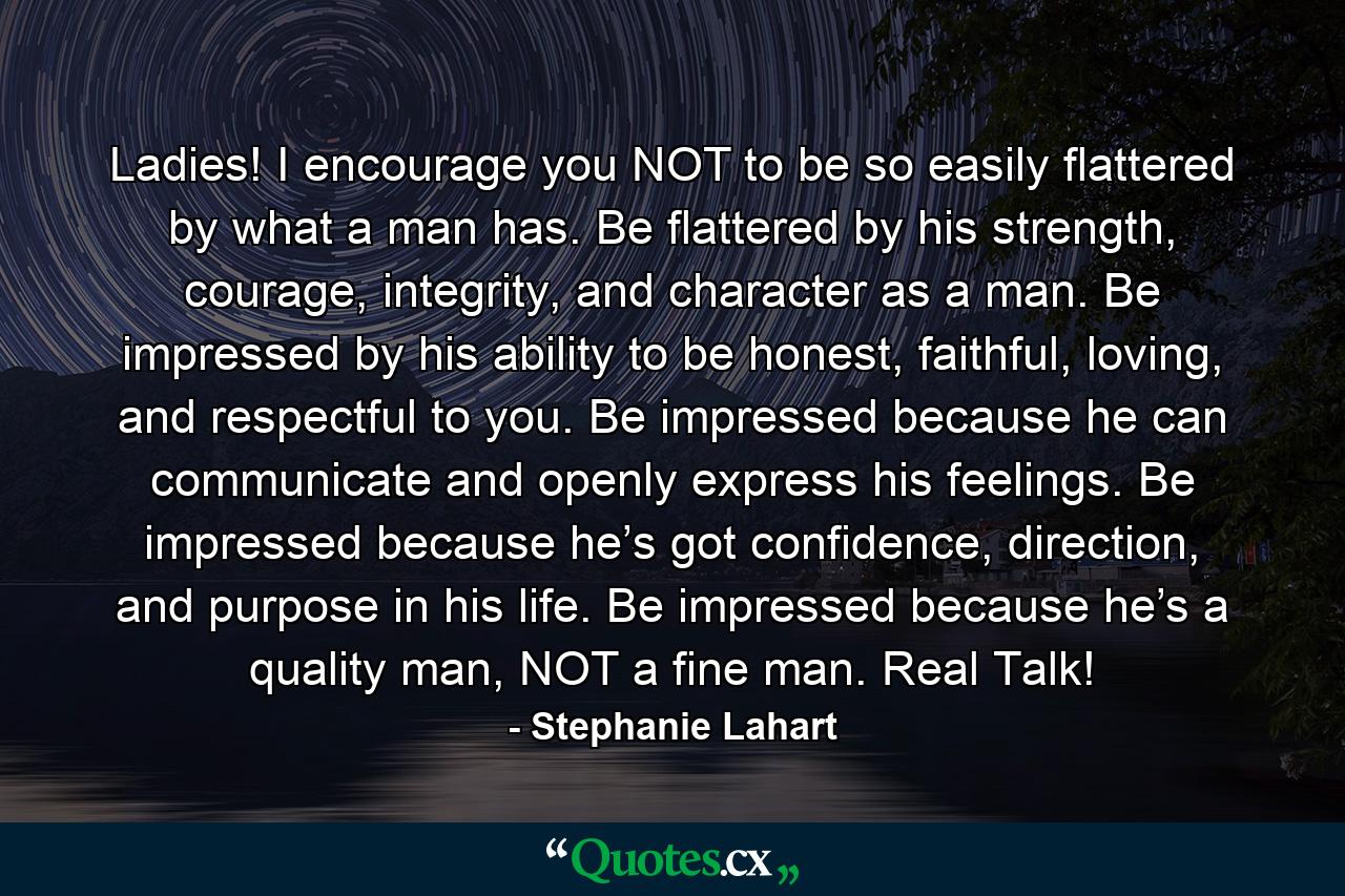 Ladies! I encourage you NOT to be so easily flattered by what a man has. Be flattered by his strength, courage, integrity, and character as a man. Be impressed by his ability to be honest, faithful, loving, and respectful to you. Be impressed because he can communicate and openly express his feelings. Be impressed because he’s got confidence, direction, and purpose in his life. Be impressed because he’s a quality man, NOT a fine man. Real Talk! - Quote by Stephanie Lahart