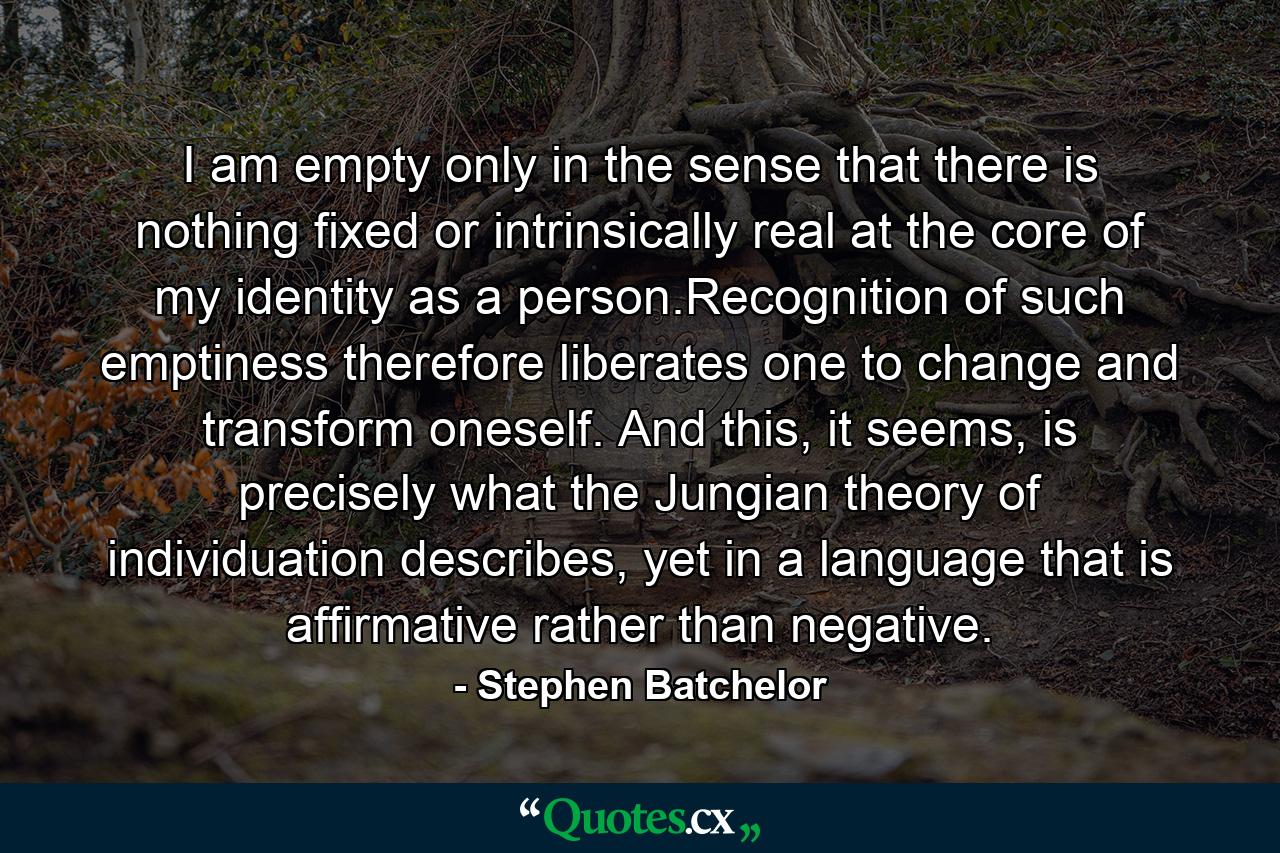 I am empty only in the sense that there is nothing fixed or intrinsically real at the core of my identity as a person.Recognition of such emptiness therefore liberates one to change and transform oneself. And this, it seems, is precisely what the Jungian theory of individuation describes, yet in a language that is affirmative rather than negative. - Quote by Stephen Batchelor