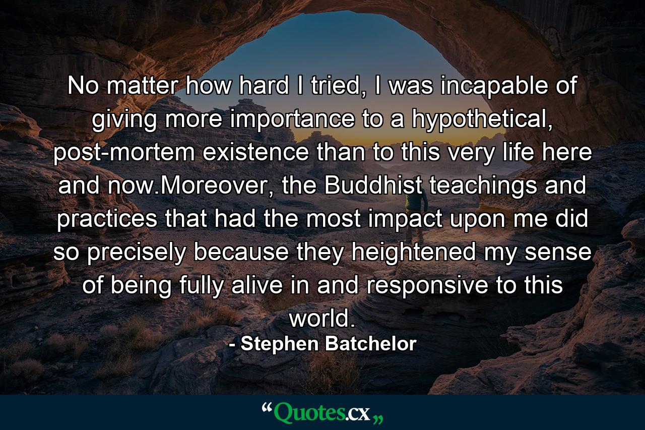 No matter how hard I tried, I was incapable of giving more importance to a hypothetical, post-mortem existence than to this very life here and now.Moreover, the Buddhist teachings and practices that had the most impact upon me did so precisely because they heightened my sense of being fully alive in and responsive to this world. - Quote by Stephen Batchelor