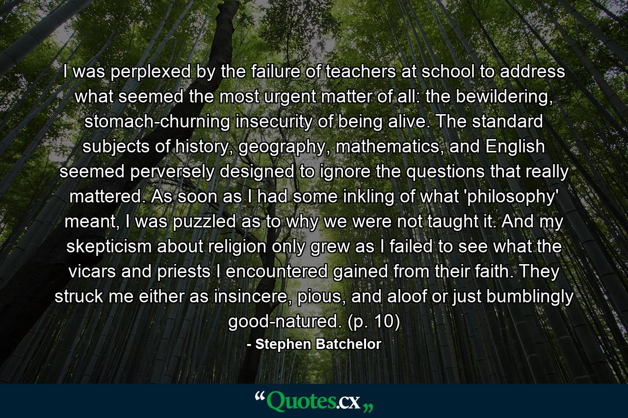 I was perplexed by the failure of teachers at school to address what seemed the most urgent matter of all: the bewildering, stomach-churning insecurity of being alive. The standard subjects of history, geography, mathematics, and English seemed perversely designed to ignore the questions that really mattered. As soon as I had some inkling of what 'philosophy' meant, I was puzzled as to why we were not taught it. And my skepticism about religion only grew as I failed to see what the vicars and priests I encountered gained from their faith. They struck me either as insincere, pious, and aloof or just bumblingly good-natured. (p. 10) - Quote by Stephen Batchelor