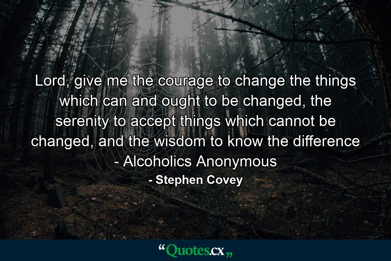 Lord, give me the courage to change the things which can and ought to be changed, the serenity to accept things which cannot be changed, and the wisdom to know the difference - Alcoholics Anonymous - Quote by Stephen Covey