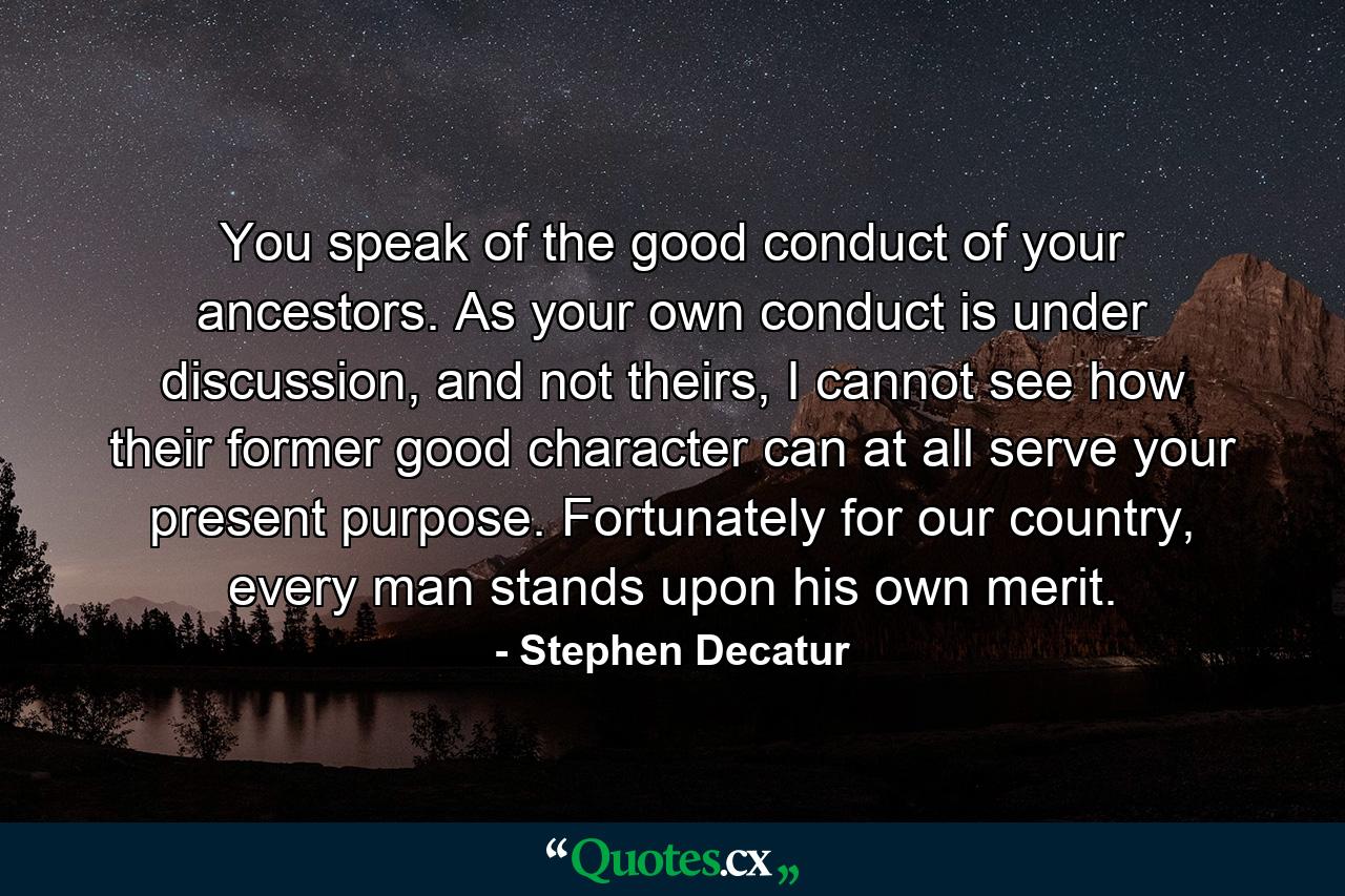 You speak of the good conduct of your ancestors. As your own conduct is under discussion, and not theirs, I cannot see how their former good character can at all serve your present purpose. Fortunately for our country, every man stands upon his own merit. - Quote by Stephen Decatur