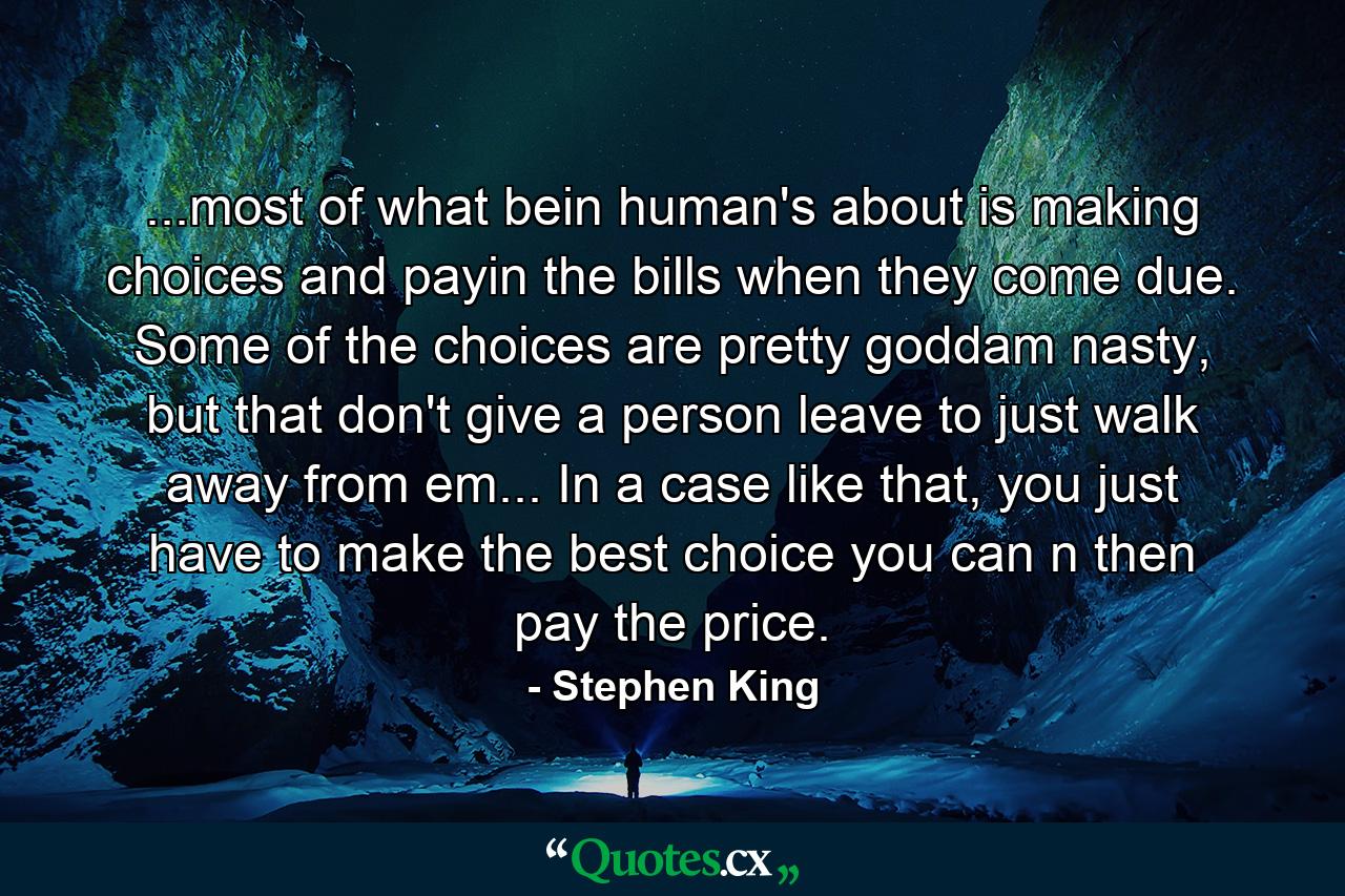 ...most of what bein human's about is making choices and payin the bills when they come due. Some of the choices are pretty goddam nasty, but that don't give a person leave to just walk away from em... In a case like that, you just have to make the best choice you can n then pay the price. - Quote by Stephen King