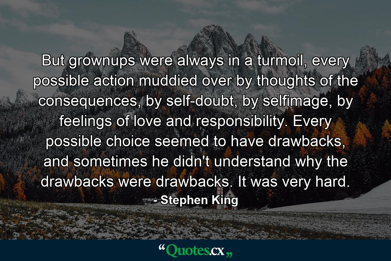 But grownups were always in a turmoil, every possible action muddied over by thoughts of the consequences, by self-doubt, by selfimage, by feelings of love and responsibility. Every possible choice seemed to have drawbacks, and sometimes he didn't understand why the drawbacks were drawbacks. It was very hard. - Quote by Stephen King