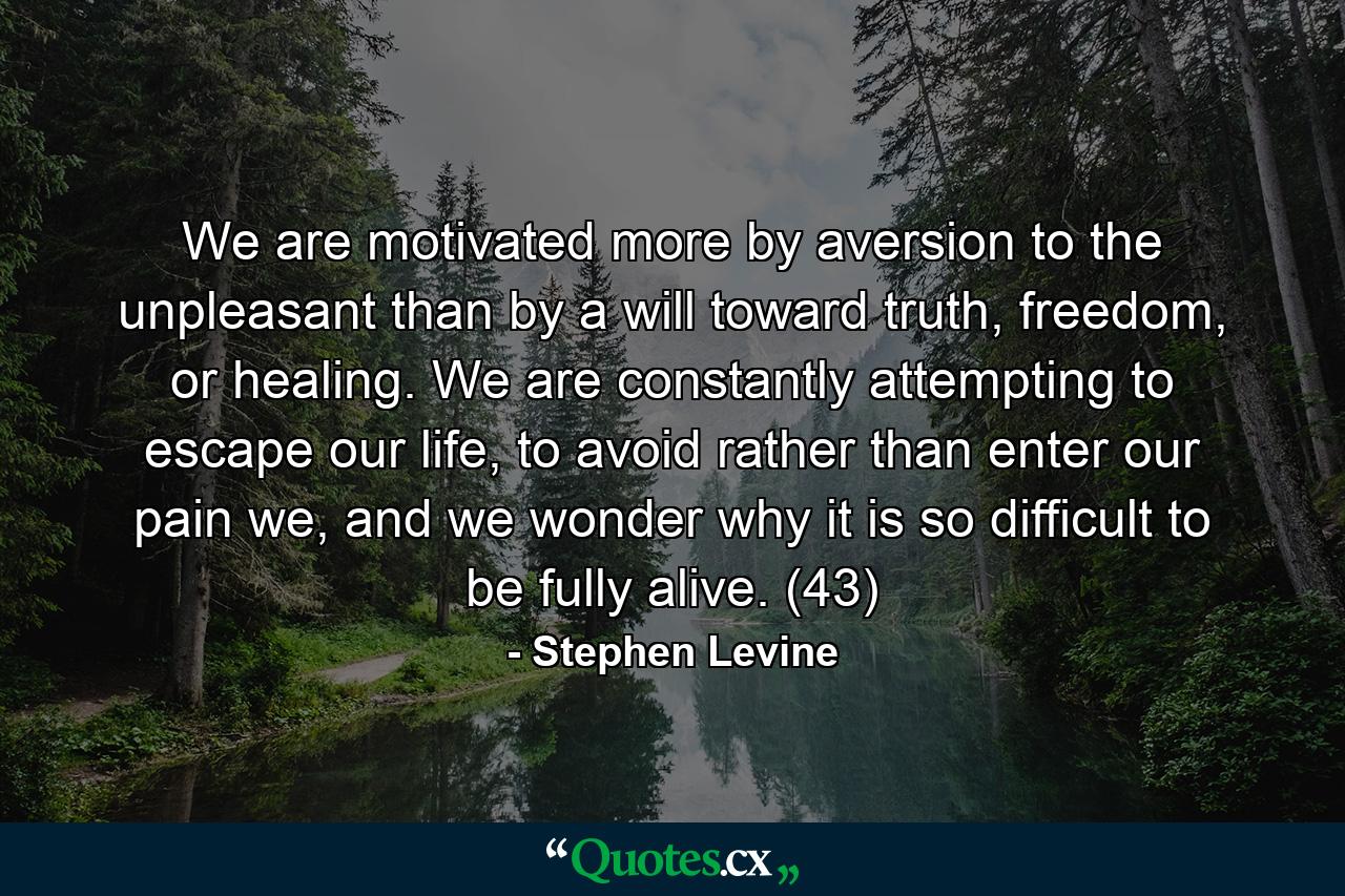 We are motivated more by aversion to the unpleasant than by a will toward truth, freedom, or healing. We are constantly attempting to escape our life, to avoid rather than enter our pain we, and we wonder why it is so difficult to be fully alive. (43) - Quote by Stephen Levine