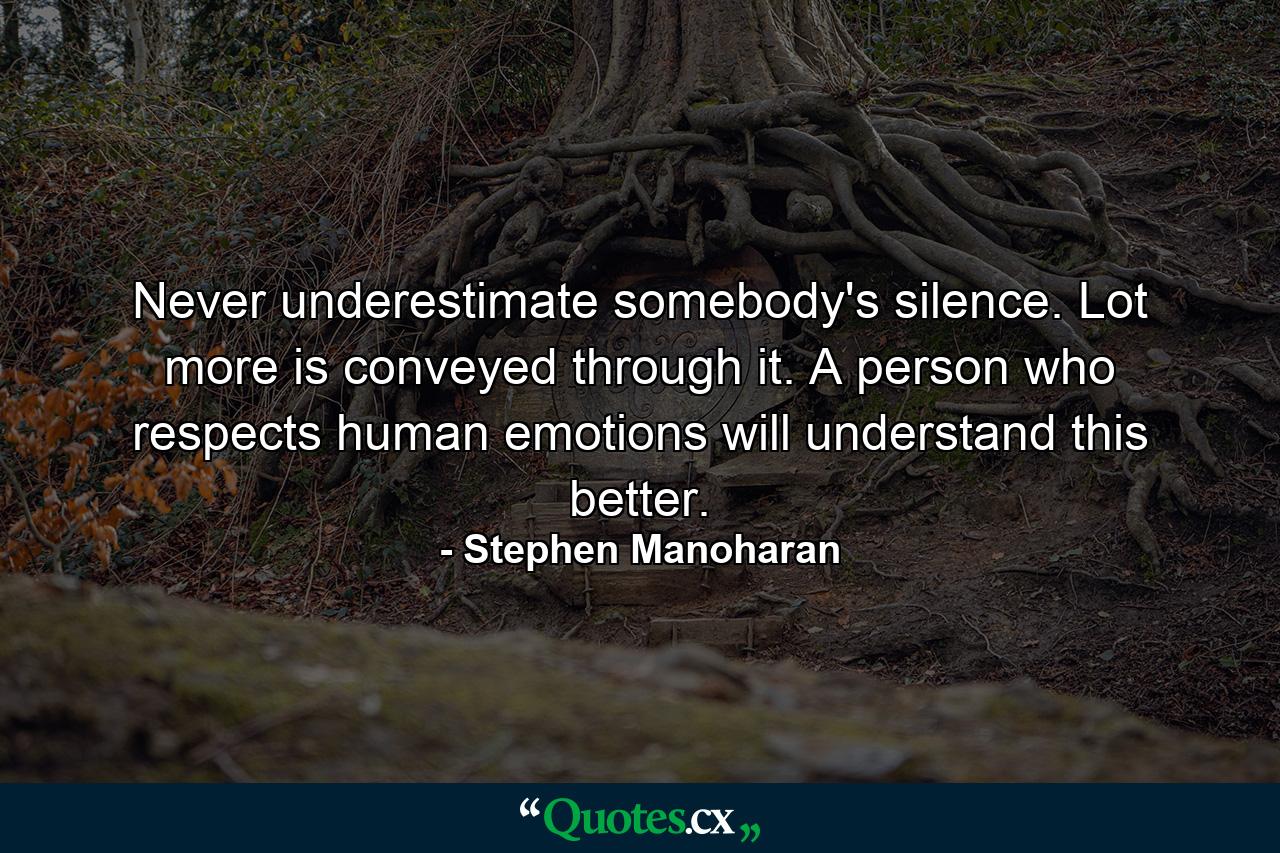 Never underestimate somebody's silence. Lot more is conveyed through it. A person who respects human emotions will understand this better. - Quote by Stephen Manoharan