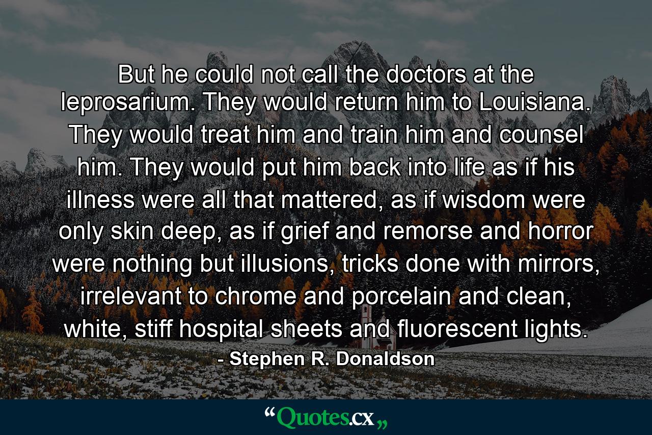 But he could not call the doctors at the leprosarium. They would return him to Louisiana. They would treat him and train him and counsel him. They would put him back into life as if his illness were all that mattered, as if wisdom were only skin deep, as if grief and remorse and horror were nothing but illusions, tricks done with mirrors, irrelevant to chrome and porcelain and clean, white, stiff hospital sheets and fluorescent lights. - Quote by Stephen R. Donaldson