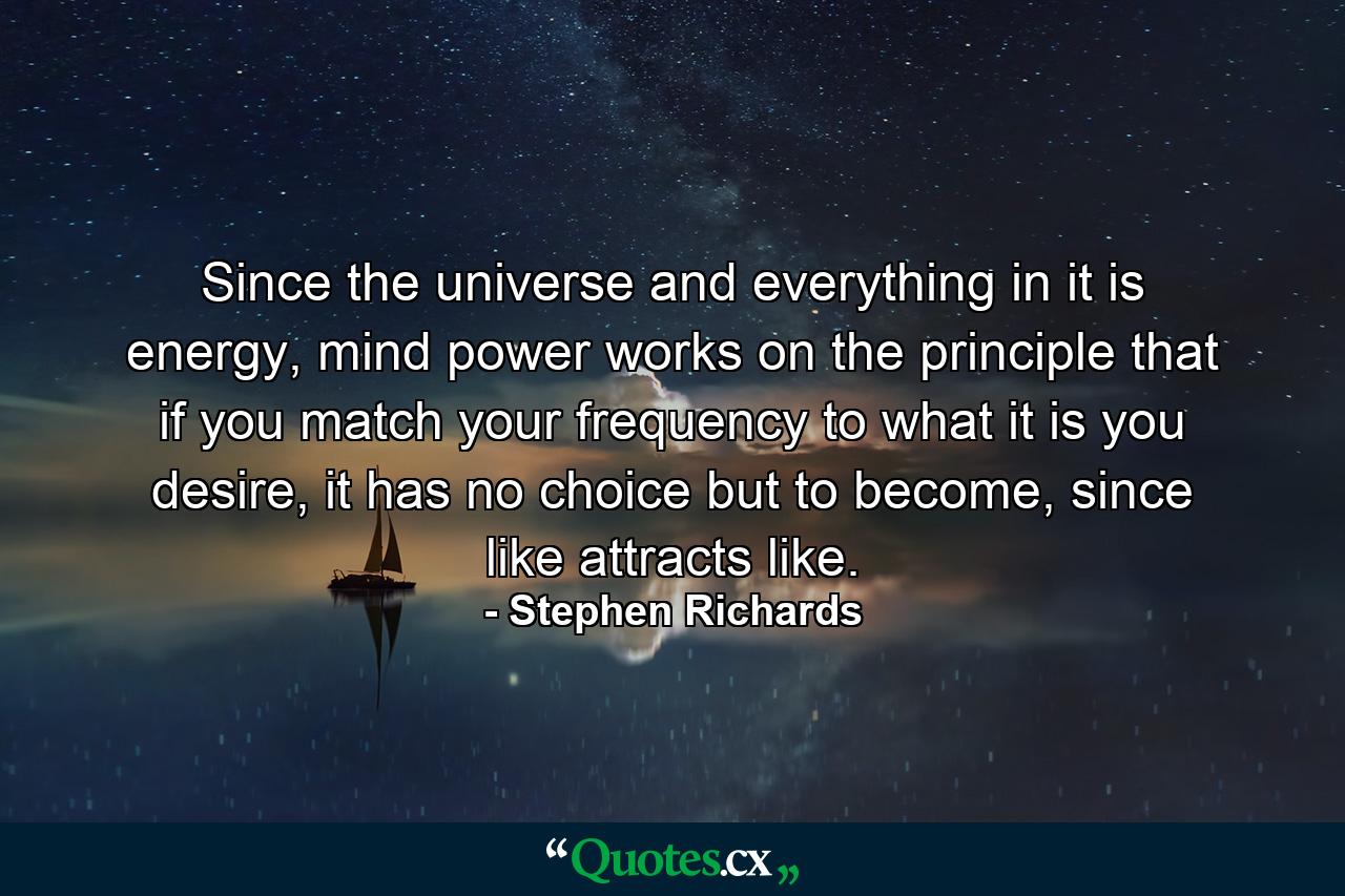 Since the universe and everything in it is energy, mind power works on the principle that if you match your frequency to what it is you desire, it has no choice but to become, since like attracts like. - Quote by Stephen Richards