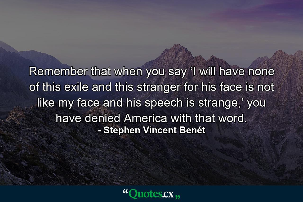 Remember that when you say ‘I will have none of this exile and this stranger for his face is not like my face and his speech is strange,’ you have denied America with that word. - Quote by Stephen Vincent Benét