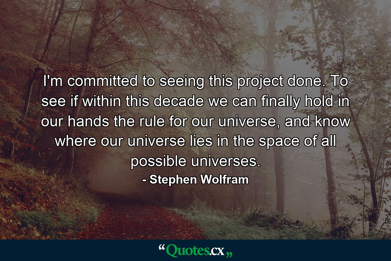 I'm committed to seeing this project done. To see if within this decade we can finally hold in our hands the rule for our universe, and know where our universe lies in the space of all possible universes. - Quote by Stephen Wolfram