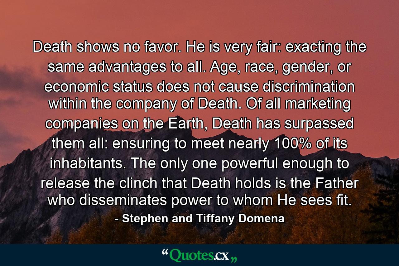 Death shows no favor. He is very fair: exacting the same advantages to all. Age, race, gender, or economic status does not cause discrimination within the company of Death. Of all marketing companies on the Earth, Death has surpassed them all: ensuring to meet nearly 100% of its inhabitants. The only one powerful enough to release the clinch that Death holds is the Father who disseminates power to whom He sees fit. - Quote by Stephen and Tiffany Domena