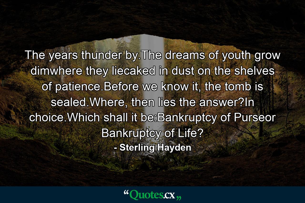 The years thunder by.The dreams of youth grow dimwhere they liecaked in dust on the shelves of patience.Before we know it, the tomb is sealed.Where, then lies the answer?In choice.Which shall it be:Bankruptcy of Purseor Bankruptcy of Life? - Quote by Sterling Hayden