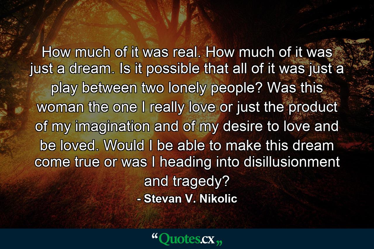 How much of it was real. How much of it was just a dream. Is it possible that all of it was just a play between two lonely people? Was this woman the one I really love or just the product of my imagination and of my desire to love and be loved. Would I be able to make this dream come true or was I heading into disillusionment and tragedy? - Quote by Stevan V. Nikolic