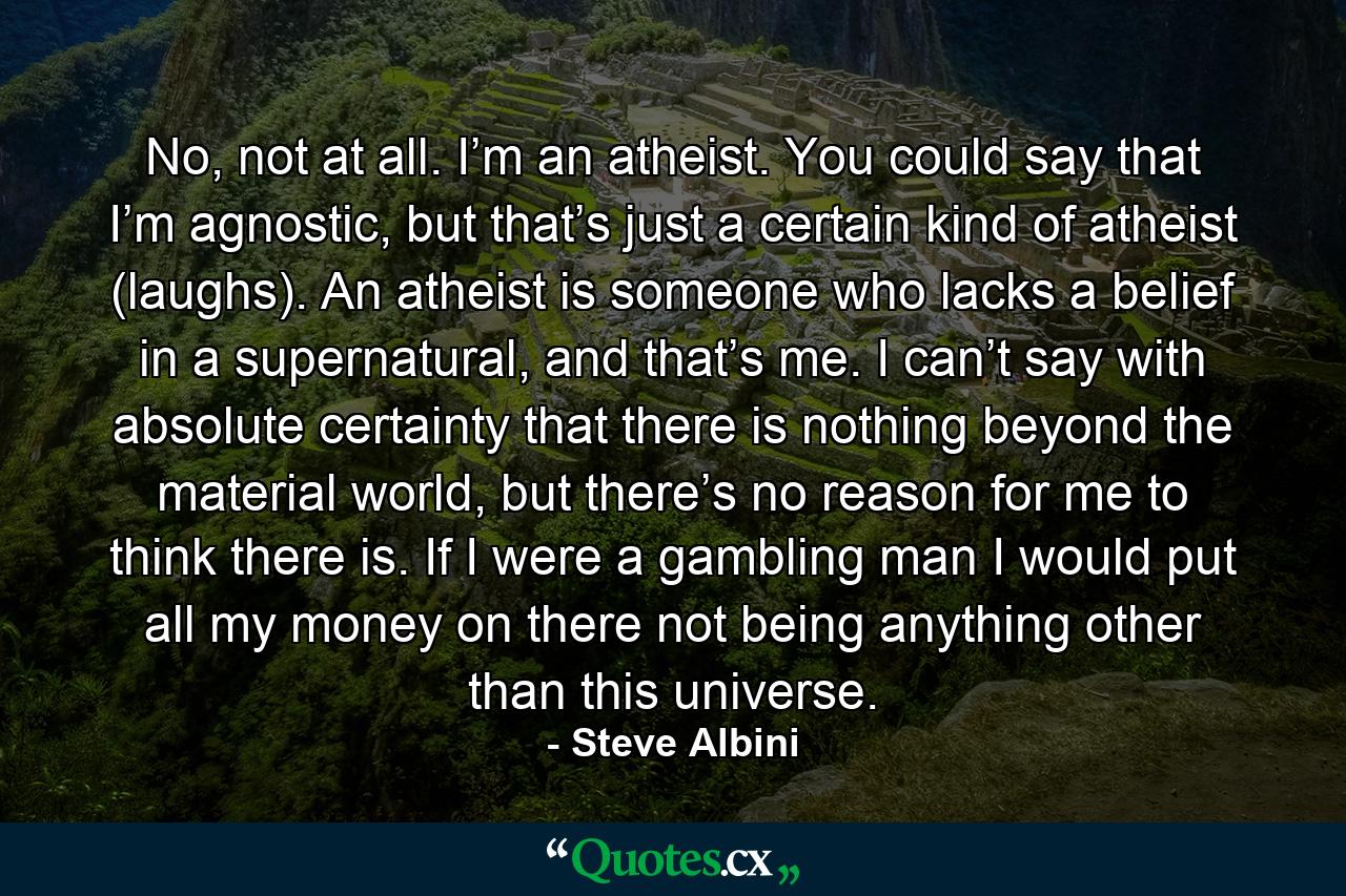 No, not at all. I’m an atheist. You could say that I’m agnostic, but that’s just a certain kind of atheist (laughs). An atheist is someone who lacks a belief in a supernatural, and that’s me. I can’t say with absolute certainty that there is nothing beyond the material world, but there’s no reason for me to think there is. If I were a gambling man I would put all my money on there not being anything other than this universe. - Quote by Steve Albini