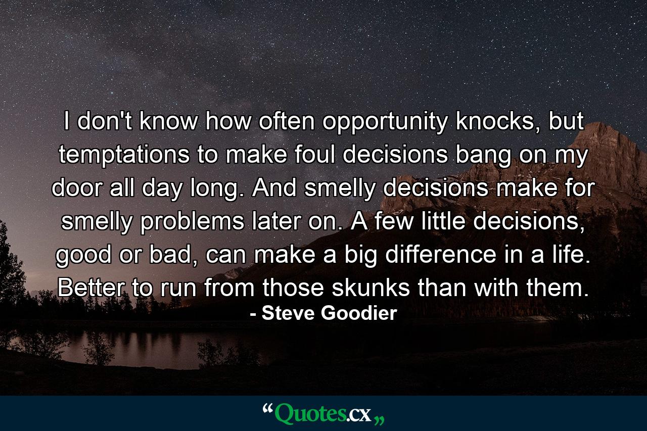 I don't know how often opportunity knocks, but temptations to make foul decisions bang on my door all day long. And smelly decisions make for smelly problems later on. A few little decisions, good or bad, can make a big difference in a life. Better to run from those skunks than with them. - Quote by Steve Goodier