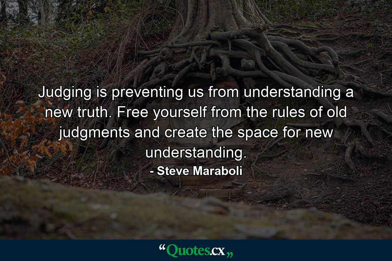 Judging is preventing us from understanding a new truth. Free yourself from the rules of old judgments and create the space for new understanding. - Quote by Steve Maraboli