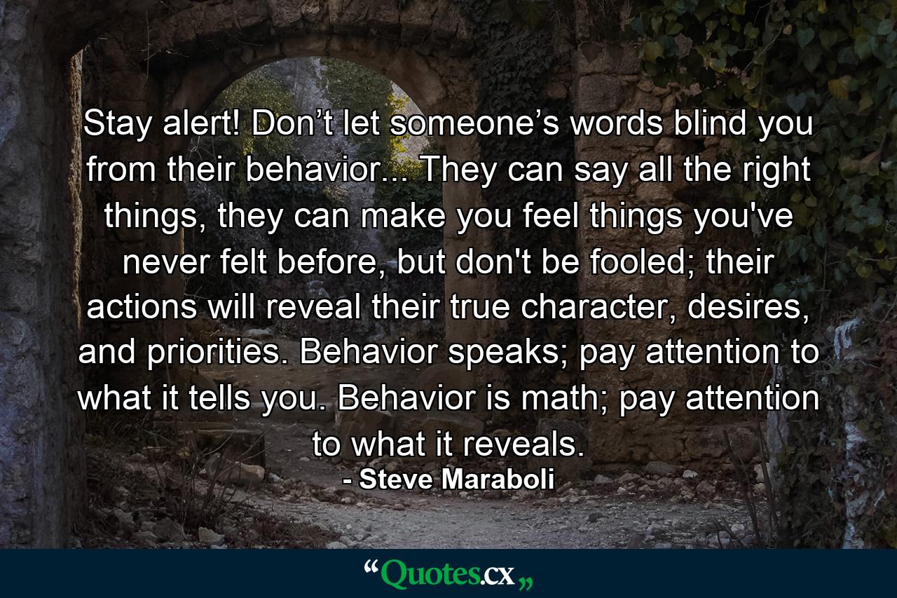 Stay alert! Don’t let someone’s words blind you from their behavior... They can say all the right things, they can make you feel things you've never felt before, but don't be fooled; their actions will reveal their true character, desires, and priorities. Behavior speaks; pay attention to what it tells you. Behavior is math; pay attention to what it reveals. - Quote by Steve Maraboli