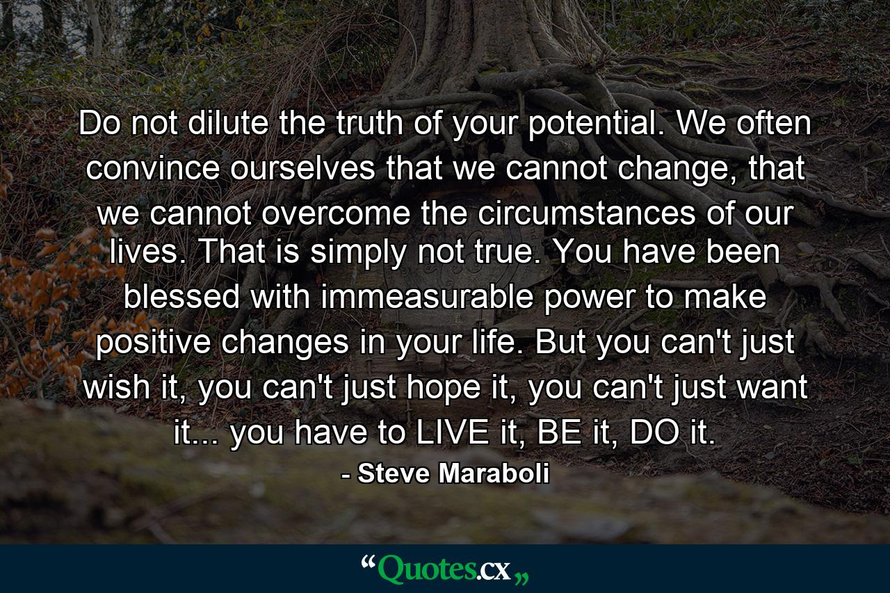 Do not dilute the truth of your potential. We often convince ourselves that we cannot change, that we cannot overcome the circumstances of our lives. That is simply not true. You have been blessed with immeasurable power to make positive changes in your life. But you can't just wish it, you can't just hope it, you can't just want it... you have to LIVE it, BE it, DO it. - Quote by Steve Maraboli