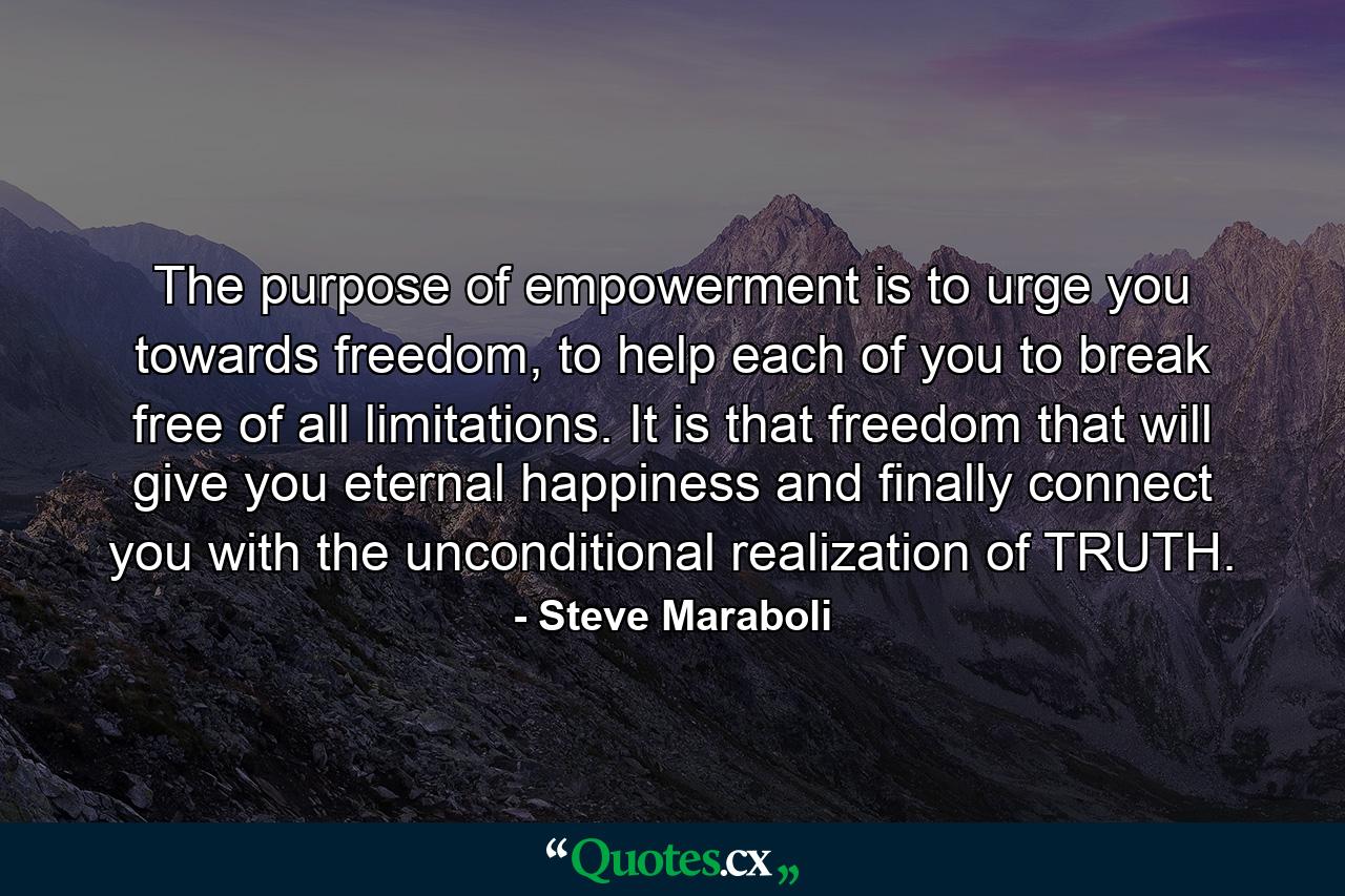 The purpose of empowerment is to urge you towards freedom, to help each of you to break free of all limitations. It is that freedom that will give you eternal happiness and finally connect you with the unconditional realization of TRUTH. - Quote by Steve Maraboli