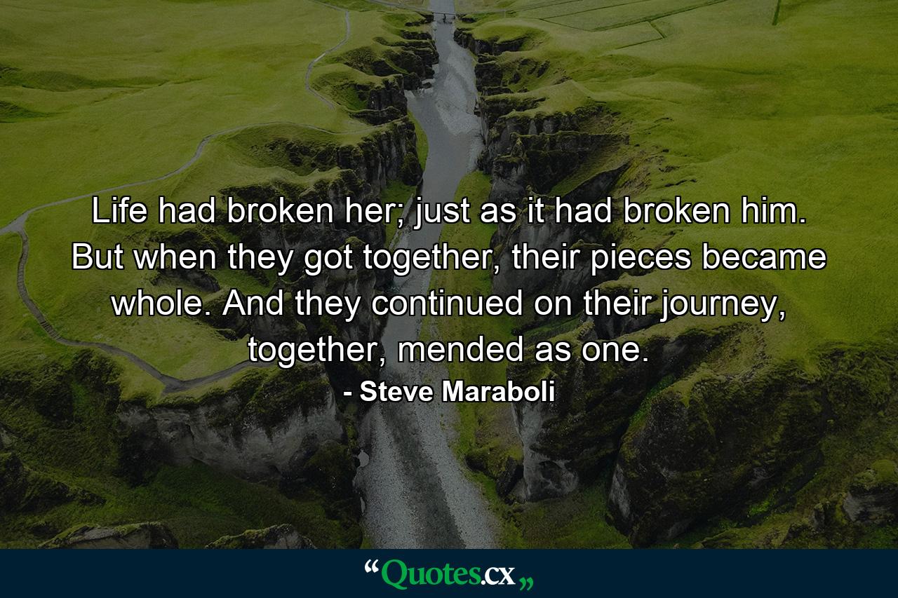 Life had broken her; just as it had broken him. But when they got together, their pieces became whole. And they continued on their journey, together, mended as one. - Quote by Steve Maraboli