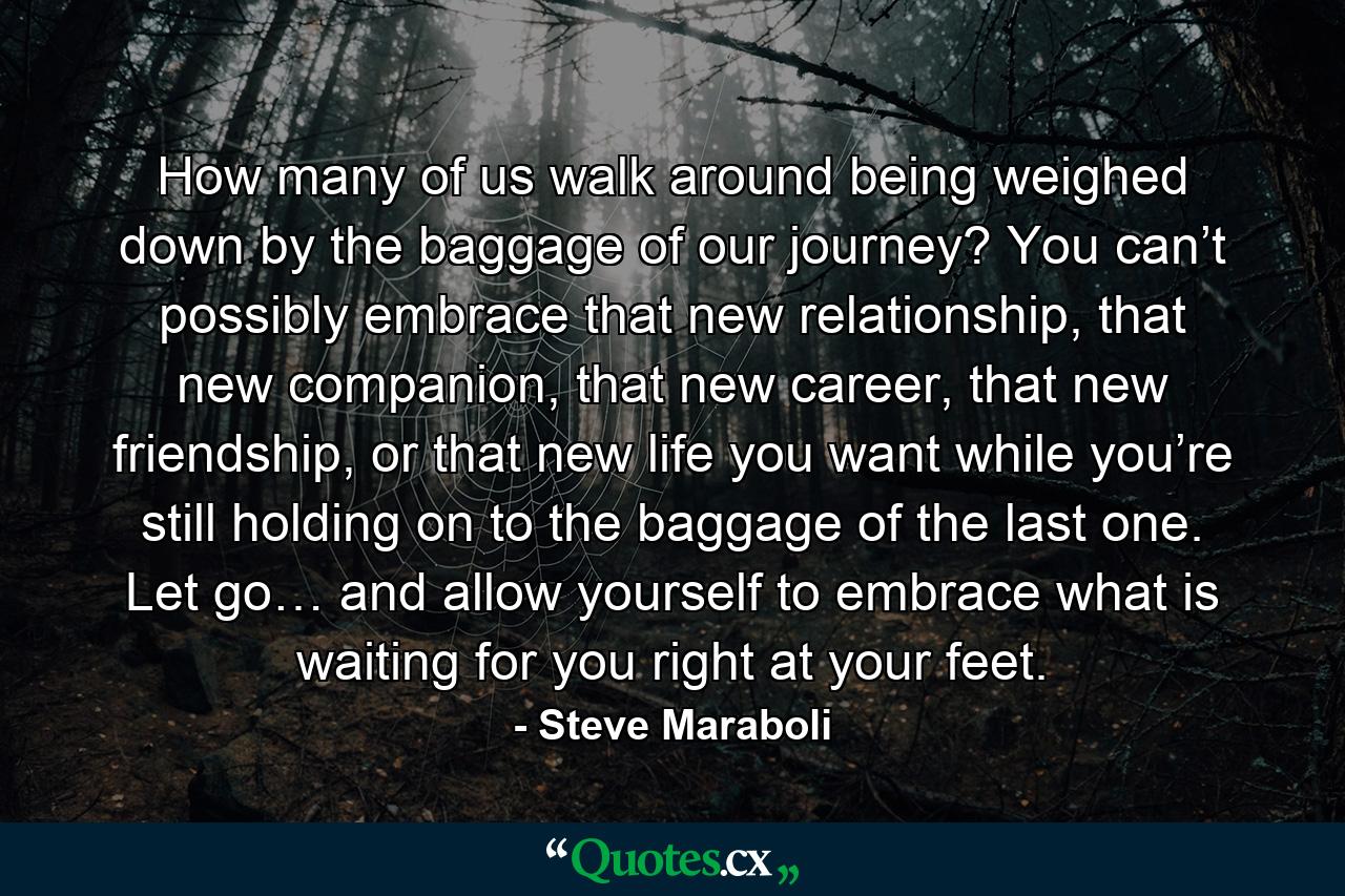 How many of us walk around being weighed down by the baggage of our journey? You can’t possibly embrace that new relationship, that new companion, that new career, that new friendship, or that new life you want while you’re still holding on to the baggage of the last one. Let go… and allow yourself to embrace what is waiting for you right at your feet. - Quote by Steve Maraboli