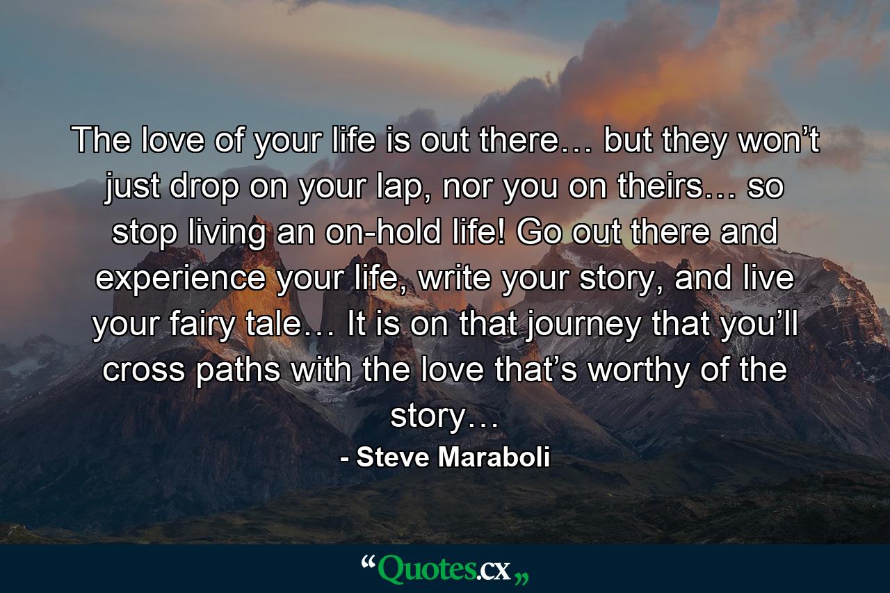 The love of your life is out there… but they won’t just drop on your lap, nor you on theirs… so stop living an on-hold life! Go out there and experience your life, write your story, and live your fairy tale… It is on that journey that you’ll cross paths with the love that’s worthy of the story… - Quote by Steve Maraboli