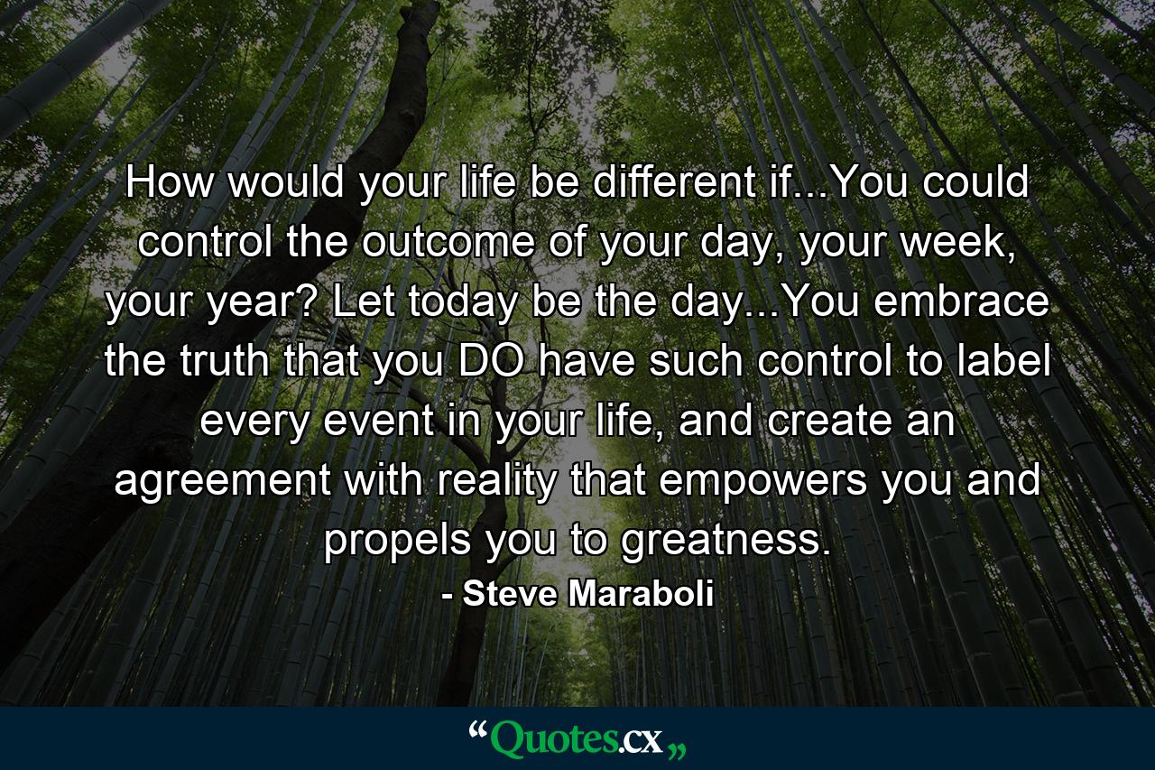 How would your life be different if...You could control the outcome of your day, your week, your year? Let today be the day...You embrace the truth that you DO have such control to label every event in your life, and create an agreement with reality that empowers you and propels you to greatness. - Quote by Steve Maraboli