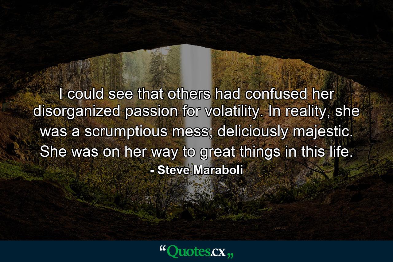 I could see that others had confused her disorganized passion for volatility. In reality, she was a scrumptious mess; deliciously majestic. She was on her way to great things in this life. - Quote by Steve Maraboli