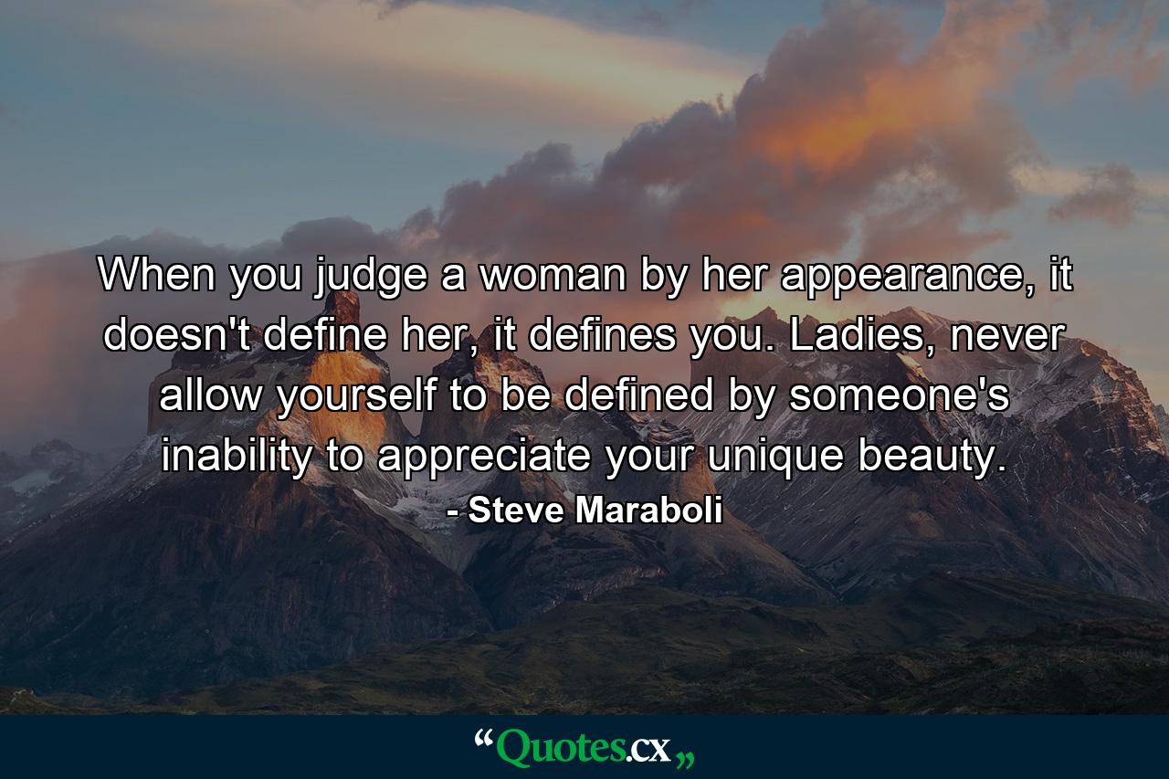 When you judge a woman by her appearance, it doesn't define her, it defines you. Ladies, never allow yourself to be defined by someone's inability to appreciate your unique beauty. - Quote by Steve Maraboli