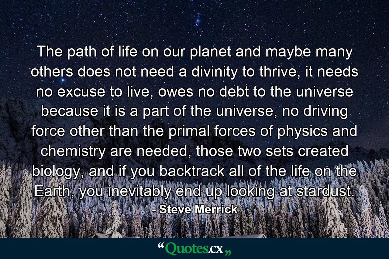 The path of life on our planet and maybe many others does not need a divinity to thrive, it needs no excuse to live, owes no debt to the universe because it is a part of the universe, no driving force other than the primal forces of physics and chemistry are needed, those two sets created biology, and if you backtrack all of the life on the Earth, you inevitably end up looking at stardust. - Quote by Steve Merrick