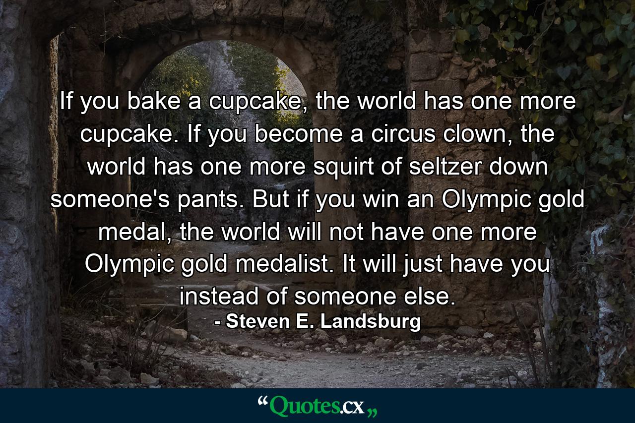 If you bake a cupcake, the world has one more cupcake. If you become a circus clown, the world has one more squirt of seltzer down someone's pants. But if you win an Olympic gold medal, the world will not have one more Olympic gold medalist. It will just have you instead of someone else. - Quote by Steven E. Landsburg